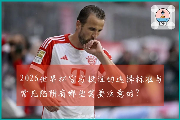 2026世界杯官方投注的选择标准与常见陷阱有哪些需要注意的？