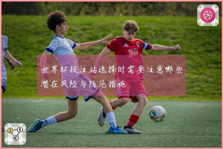 世界杯投注站选择时需要注意哪些潜在风险与防范措施